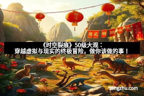 《时空裂痕》50级大观：穿越虚拟与现实的终极冒险，做你该做的事！